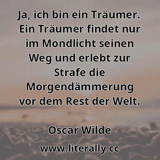 Ja, ich bin ein Träumer. Ein Träumer findet nur im Mondlicht seinen Weg und erlebt zur Strafe die Morgendämmerung vor dem Rest der Welt.
Oscar Wilde
