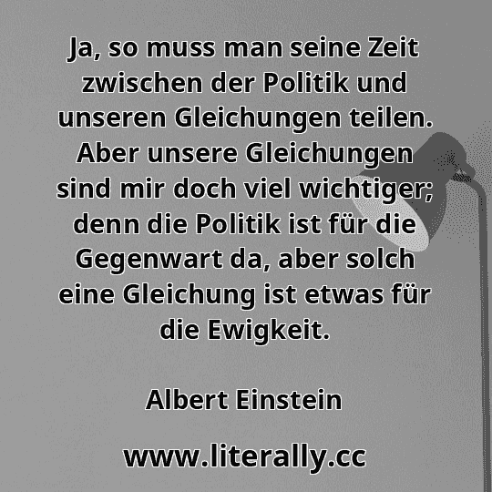 Ja, so muss man seine Zeit zwischen der Politik und unseren Gleichungen teilen. Aber unsere Gleichungen sind mir doch viel wichtiger; denn die Politik ist für die Gegenwart da, aber solch eine Gleichung ist etwas für die Ewigkeit.
Albert Einstein
