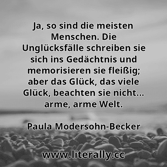 Ja, so sind die meisten Menschen. Die Unglücksfälle schreiben sie sich ins Gedächtnis und memorisieren sie fleißig; aber das Glück, das viele Glück, beachten sie nicht... arme, arme Welt.
Paula Modersohn-Becker
