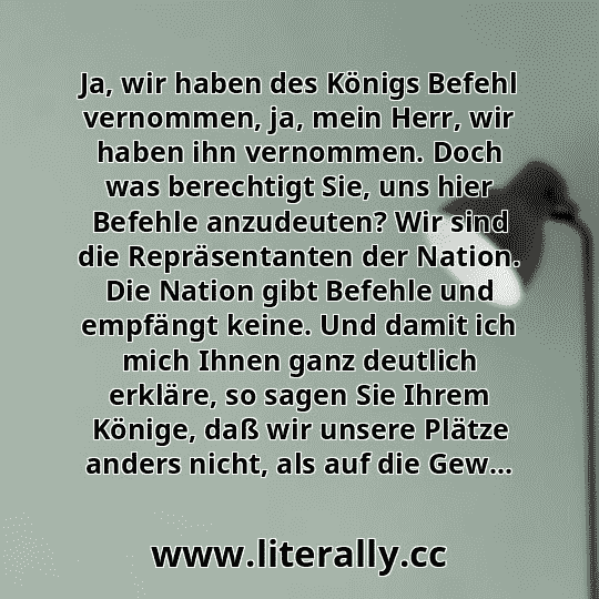 Ja, wir haben des Königs Befehl vernommen, ja, mein Herr, wir haben ihn vernommen. Doch was berechtigt Sie, uns hier Befehle anzudeuten? Wir sind die Repräsentanten der Nation. Die Nation gibt Befehle und empfängt keine. Und damit ich mich Ihnen ganz deutlich erkläre, so sagen Sie Ihrem Könige, daß wir unsere Plätze anders nicht, als auf die Gew...