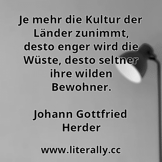 Je mehr die Kultur der Länder zunimmt, desto enger wird die Wüste, desto seltner ihre wilden Bewohner.
Johann Gottfried Herder
Je mehr die Kultur der Länder zunimmt, desto enger wird die Wüste, desto seltner ihre wilden Bewohner.
Johann Gottfried Herder