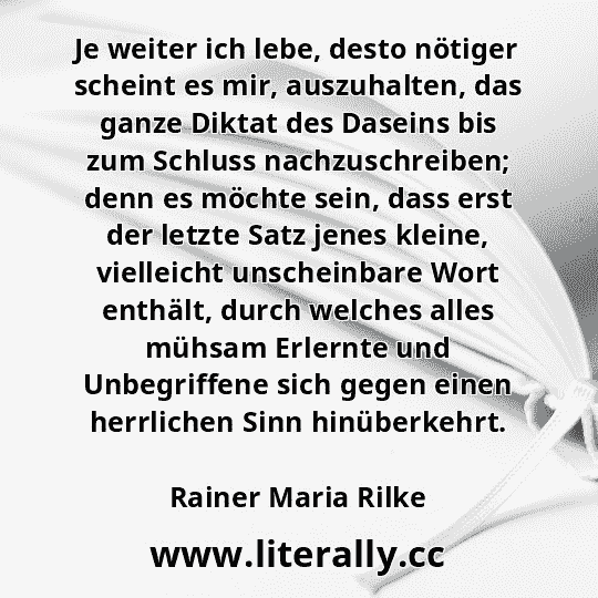 Je weiter ich lebe, desto nötiger scheint es mir, auszuhalten, das ganze Diktat des Daseins bis zum Schluss nachzuschreiben; denn es möchte sein, dass erst der letzte Satz jenes kleine, vielleicht unscheinbare Wort enthält, durch welches alles mühsam Erlernte und Unbegriffene sich gegen einen herrlichen Sinn hinüberkehrt.
Rainer Maria Rilke
