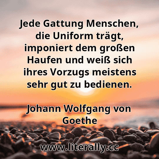 Jede Gattung Menschen, die Uniform trägt, imponiert dem großen Haufen und weiß sich ihres Vorzugs meistens sehr gut zu bedienen.
Johann Wolfgang von Goethe
Jede Gattung Menschen, die Uniform trägt, imponiert dem großen Haufen und weiß sich ihres Vorzugs meistens sehr gut zu bedienen.
Johann Wolfgang von Goethe