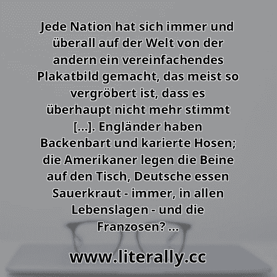 Jede Nation hat sich immer und überall auf der Welt von der andern ein vereinfachendes Plakatbild gemacht, das meist so vergröbert ist, dass es überhaupt nicht mehr stimmt […]. Engländer haben Backenbart und karierte Hosen; die Amerikaner legen die Beine auf den Tisch, Deutsche essen Sauerkraut - immer, in allen Lebenslagen - und die Franzosen? ...