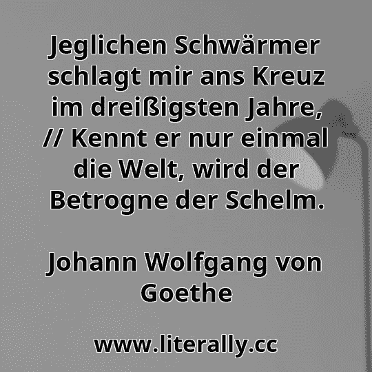 Jeglichen Schwärmer schlagt mir ans Kreuz im dreißigsten Jahre, // Kennt er nur einmal die Welt, wird der Betrogne der Schelm.
Johann Wolfgang von Goethe
