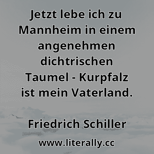 Jetzt lebe ich zu Mannheim in einem angenehmen dichtrischen Taumel - Kurpfalz ist mein Vaterland.
Friedrich Schiller
