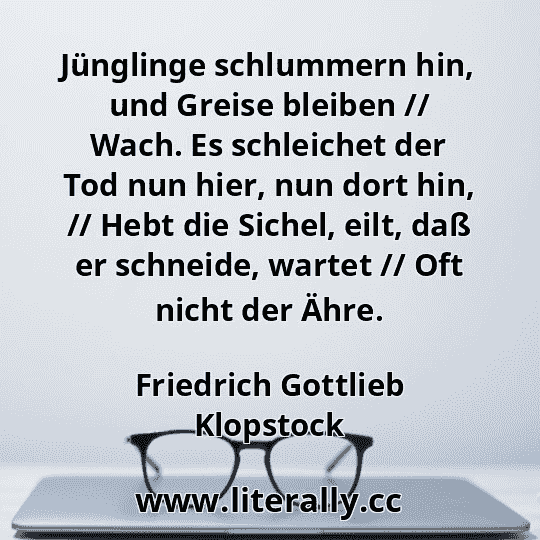 Jünglinge schlummern hin, und Greise bleiben // Wach. Es schleichet der Tod nun hier, nun dort hin, // Hebt die Sichel, eilt, daß er schneide, wartet // Oft nicht der Ähre.
Friedrich Gottlieb Klopstock
