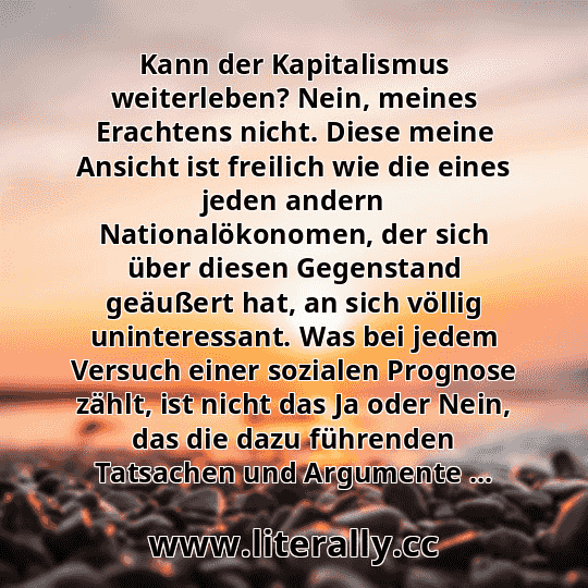 Kann der Kapitalismus weiterleben? Nein, meines Erachtens nicht. Diese meine Ansicht ist freilich wie die eines jeden andern Nationalökonomen, der sich über diesen Gegenstand geäußert hat, an sich völlig uninteressant. Was bei jedem Versuch einer sozialen Prognose zählt, ist nicht das Ja oder Nein, das die dazu führenden Tatsachen und Argumente ...