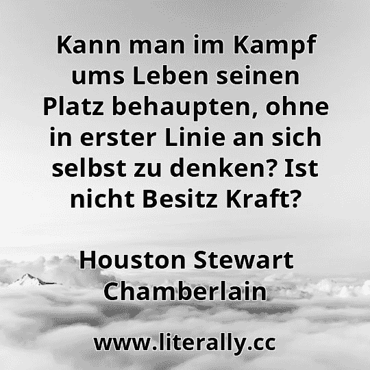 Kann man im Kampf ums Leben seinen Platz behaupten, ohne in erster Linie an sich selbst zu denken? Ist nicht Besitz Kraft?
Houston Stewart Chamberlain
