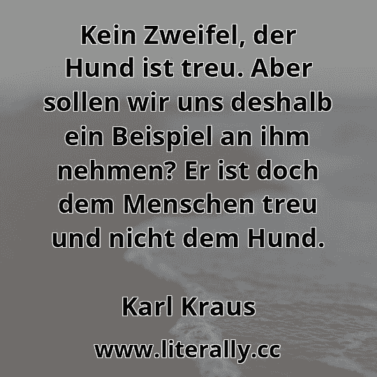 Kein Zweifel, der Hund ist treu. Aber sollen wir uns deshalb ein Beispiel an ihm nehmen? Er ist doch dem Menschen treu und nicht dem Hund.
Karl Kraus
