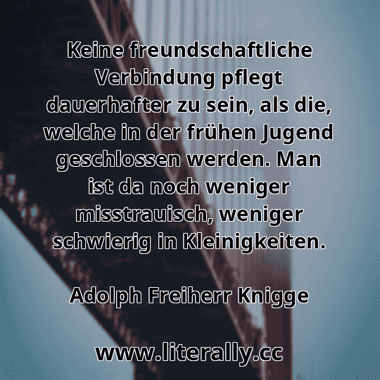 Keine freundschaftliche Verbindung pflegt dauerhafter zu sein, als die, welche in der frühen Jugend geschlossen werden. Man ist da noch weniger misstrauisch, weniger schwierig in Kleinigkeiten.
Adolph Freiherr Knigge
