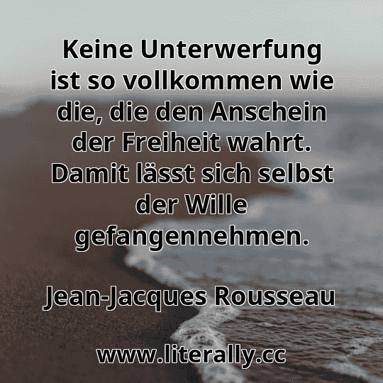 Keine Unterwerfung ist so vollkommen wie die, die den Anschein der Freiheit wahrt. Damit lässt sich selbst der Wille gefangennehmen.
Jean-Jacques Rousseau
