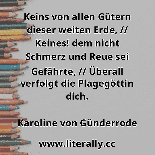 Keins von allen Gütern dieser weiten Erde, // Keines! dem nicht Schmerz und Reue sei Gefährte, // Überall verfolgt die Plagegöttin dich.
Karoline von Günderrode
