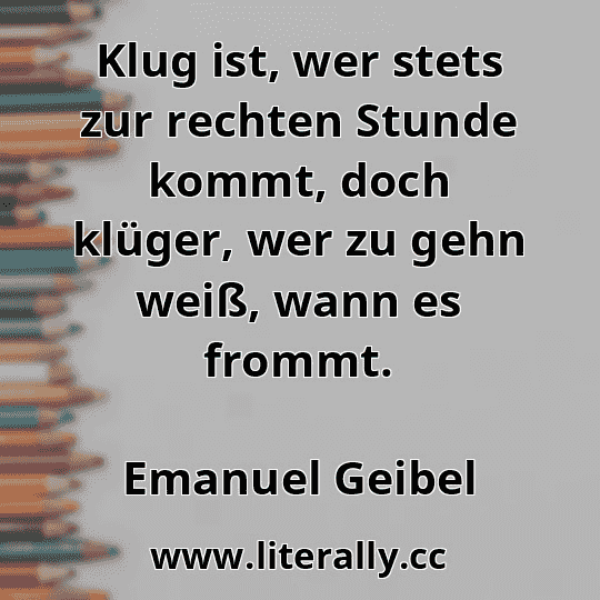 Klug ist, wer stets zur rechten Stunde kommt, doch klüger, wer zu gehn weiß, wann es frommt.
Emanuel Geibel
