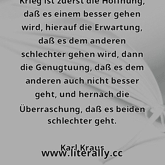 Krieg ist zuerst die Hoffnung, daß es einem besser gehen wird, hierauf die Erwartung, daß es dem anderen schlechter gehen wird, dann die Genugtuung, daß es dem anderen auch nicht besser geht, und hernach die Überraschung, daß es beiden schlechter geht.
Karl Kraus
