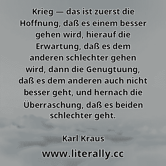 Krieg — das ist zuerst die Hoffnung, daß es einem besser gehen wird, hierauf die Erwartung, daß es dem anderen schlechter gehen wird, dann die Genugtuung, daß es dem anderen auch nicht besser geht, und hernach die Überraschung, daß es beiden schlechter geht.
Karl Kraus
