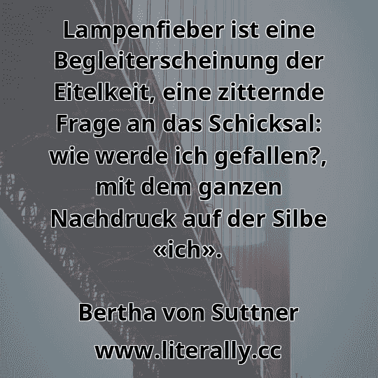 Lampenfieber ist eine Begleiterscheinung der Eitelkeit, eine zitternde Frage an das Schicksal: wie werde ich gefallen?, mit dem ganzen Nachdruck auf der Silbe «ich».
Bertha von Suttner
