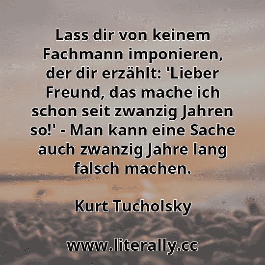 Lass dir von keinem Fachmann imponieren, der dir erzählt: 'Lieber Freund, das mache ich schon seit zwanzig Jahren so!' - Man kann eine Sache auch zwanzig Jahre lang falsch machen.
Kurt Tucholsky

