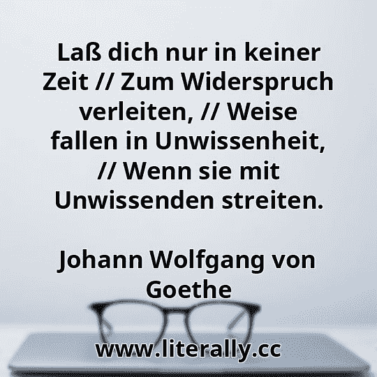 Laß dich nur in keiner Zeit // Zum Widerspruch verleiten, // Weise fallen in Unwissenheit, // Wenn sie mit Unwissenden streiten.
Johann Wolfgang von Goethe
 Laß dich nur in keiner Zeit // Zum Widerspruch verleiten, // Weise fallen in Unwissenheit, // Wenn sie mit Unwissenden streiten.
Johann Wolfgang von Goethe