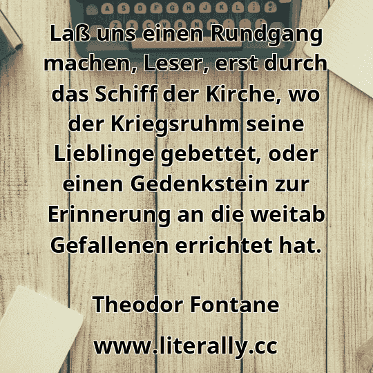 Laß uns einen Rundgang machen, Leser, erst durch das Schiff der Kirche, wo der Kriegsruhm seine Lieblinge gebettet, oder einen Gedenkstein zur Erinnerung an die weitab Gefallenen errichtet hat.
Theodor Fontane
Laß uns einen Rundgang machen, Leser, erst durch das Schiff der Kirche, wo der Kriegsruhm seine Lieblinge gebettet, oder einen Gedenkstein zur Erinnerung an die weitab Gefallenen errichtet hat.
Theodor Fontane
