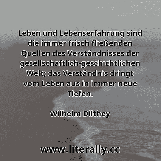 Leben und Lebenserfahrung sind die immer frisch fließenden Quellen des Verständnisses der gesellschaftlich-geschichtlichen Welt; das Verständnis dringt vom Leben aus in immer neue Tiefen.
Wilhelm Dilthey
