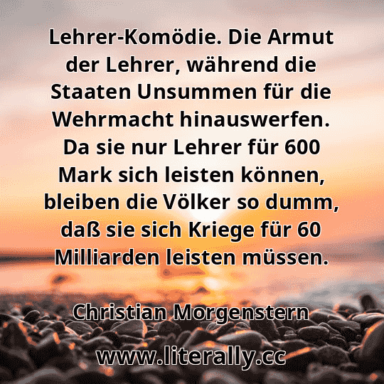 Lehrer-Komödie. Die Armut der Lehrer, während die Staaten Unsummen für die Wehrmacht hinauswerfen. Da sie nur Lehrer für 600 Mark sich leisten können, bleiben die Völker so dumm, daß sie sich Kriege für 60 Milliarden leisten müssen.
Christian Morgenstern

