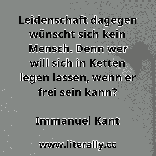 Leidenschaft dagegen wünscht sich kein Mensch. Denn wer will sich in Ketten legen lassen, wenn er frei sein kann?
Immanuel Kant
