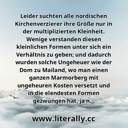 Leider suchten alle nordischen Kirchenverzierer ihre Größe nur in der multiplizierten Kleinheit. Wenige verstanden diesen kleinlichen Formen unter sich ein Verhältnis zu geben; und dadurch wurden solche Ungeheuer wie der Dom zu Mailand, wo man einen ganzen Marmorberg mit ungeheuren Kosten versetzt und in die elendesten Formen gezwungen hat, ja n... Leider suchten alle nordischen Kirchenverzierer ihre Größe nur in der multiplizierten Kleinheit. Wenige verstanden diesen kleinlichen Formen unter sich ein Verhältnis zu geben; und dadurch wurden solche Ungeheuer wie der Dom zu Mailand, wo man einen ganzen Marmorberg mit ungeheuren Kosten versetzt und in die elendesten Formen gezwungen hat, ja n...