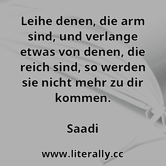Leihe denen, die arm sind, und verlange etwas von denen, die reich sind, so werden sie nicht mehr zu dir kommen.
Saadi
