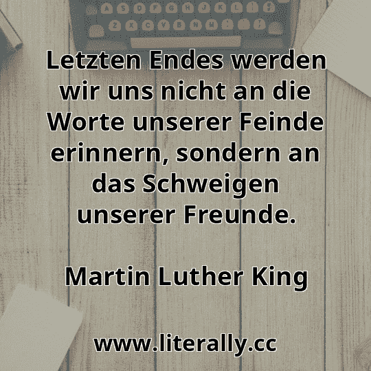 Letzten Endes werden wir uns nicht an die Worte unserer Feinde erinnern, sondern an das Schweigen unserer Freunde.
Martin Luther King

