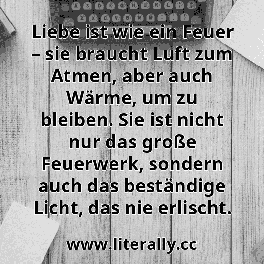Liebe ist wie ein Feuer – sie braucht Luft zum Atmen, aber auch Wärme, um zu bleiben. Sie ist nicht nur das große Feuerwerk, sondern auch das beständige Licht, das nie erlischt.
