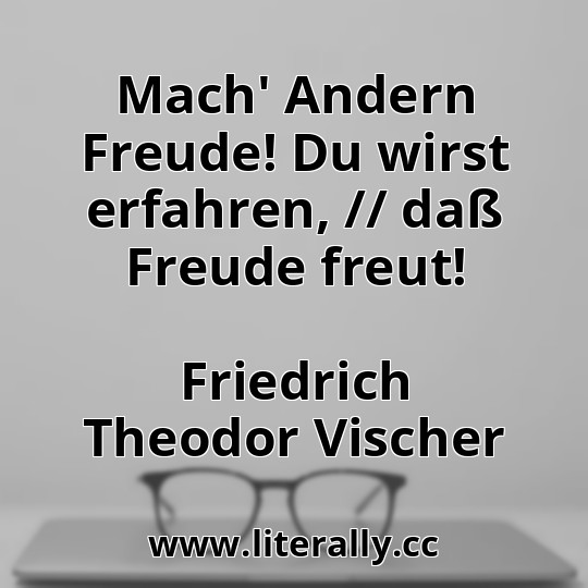 Mach' Andern Freude! Du wirst erfahren, // daß Freude freut!
Friedrich Theodor Vischer
