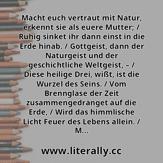 Macht euch vertraut mit Natur, erkennt sie als euere Mutter; / Ruhig sinket ihr dann einst in die Erde hinab. / Gottgeist, dann der Naturgeist und der geschichtliche Weltgeist, – / Diese heilige Drei, wißt, ist die Wurzel des Seins. / Vom Brennglase der Zeit zusammengedränget auf die Erde, / Wird das himmlische Licht Feuer des Lebens allein. / M...