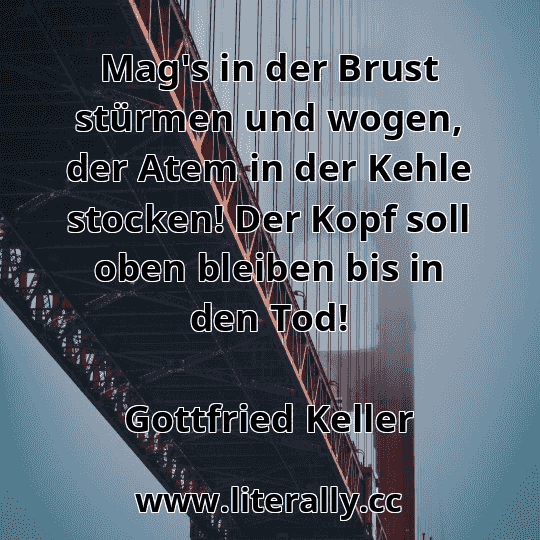 Mag's in der Brust stürmen und wogen, der Atem in der Kehle stocken! Der Kopf soll oben bleiben bis in den Tod!
Gottfried Keller
