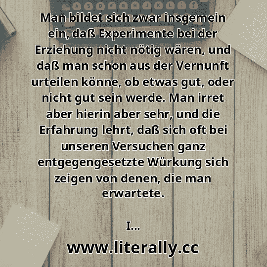 Man bildet sich zwar insgemein ein, daß Experimente bei der Erziehung nicht nötig wären, und daß man schon aus der Vernunft urteilen könne, ob etwas gut, oder nicht gut sein werde. Man irret aber hierin aber sehr, und die Erfahrung lehrt, daß sich oft bei unseren Versuchen ganz entgegengesetzte Würkung sich zeigen von denen, die man erwartete.
I...