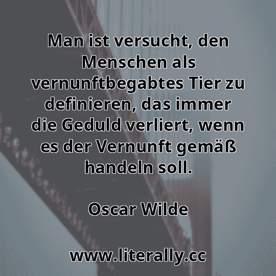 Man ist versucht, den Menschen als vernunftbegabtes Tier zu definieren, das immer die Geduld verliert, wenn es der Vernunft gemäß handeln soll.
Oscar Wilde
