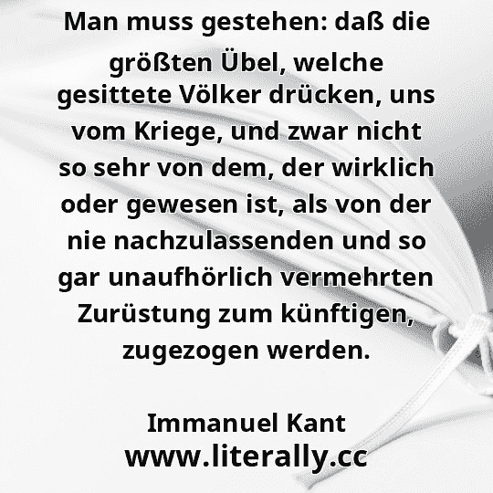Man muss gestehen: daß die größten Übel, welche gesittete Völker drücken, uns vom Kriege, und zwar nicht so sehr von dem, der wirklich oder gewesen ist, als von der nie nachzulassenden und so gar unaufhörlich vermehrten Zurüstung zum künftigen, zugezogen werden.
Immanuel Kant
