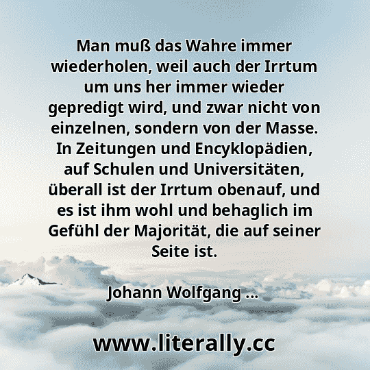 Man muß das Wahre immer wiederholen, weil auch der Irrtum um uns her immer wieder gepredigt wird, und zwar nicht von einzelnen, sondern von der Masse. In Zeitungen und Encyklopädien, auf Schulen und Universitäten, überall ist der Irrtum obenauf, und es ist ihm wohl und behaglich im Gefühl der Majorität, die auf seiner Seite ist.
Johann Wolfgang ...