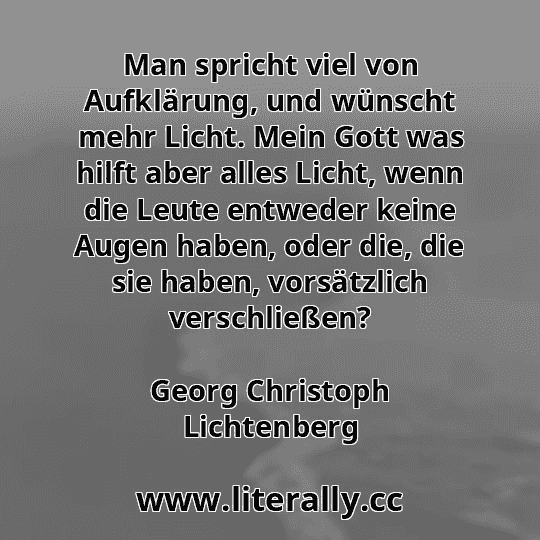 Man spricht viel von Aufklärung, und wünscht mehr Licht. Mein Gott was hilft aber alles Licht, wenn die Leute entweder keine Augen haben, oder die, die sie haben, vorsätzlich verschließen?
Georg Christoph Lichtenberg
 Man spricht viel von Aufklärung, und wünscht mehr Licht. Mein Gott was hilft aber alles Licht, wenn die Leute entweder keine Augen haben, oder die, die sie haben, vorsätzlich verschließen?
Georg Christoph Lichtenberg
