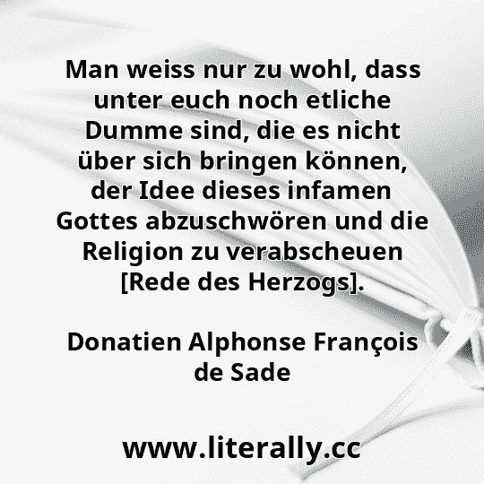 Man weiss nur zu wohl, dass unter euch noch etliche Dumme sind, die es nicht über sich bringen können, der Idee dieses infamen Gottes abzuschwören und die Religion zu verabscheuen [Rede des Herzogs].
Donatien Alphonse François de Sade

