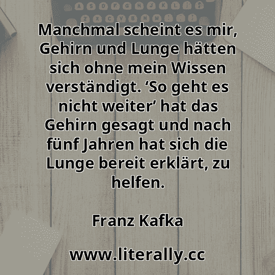 Manchmal scheint es mir, Gehirn und Lunge hätten sich ohne mein Wissen verständigt. ‘So geht es nicht weiter’ hat das Gehirn gesagt und nach fünf Jahren hat sich die Lunge bereit erklärt, zu helfen.
Franz Kafka
