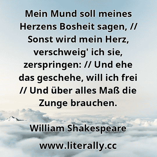 Mein Mund soll meines Herzens Bosheit sagen, // Sonst wird mein Herz, verschweig' ich sie, zerspringen: // Und ehe das geschehe, will ich frei // Und über alles Maß die Zunge brauchen.
William Shakespeare
