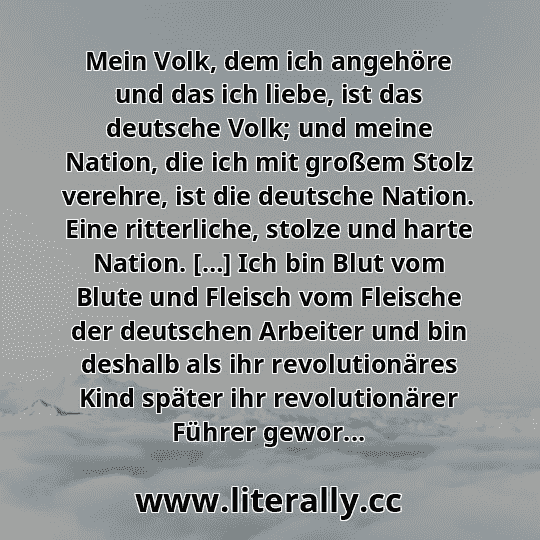 Mein Volk, dem ich angehöre und das ich liebe, ist das deutsche Volk; und meine Nation, die ich mit großem Stolz verehre, ist die deutsche Nation. Eine ritterliche, stolze und harte Nation. […] Ich bin Blut vom Blute und Fleisch vom Fleische der deutschen Arbeiter und bin deshalb als ihr revolutionäres Kind später ihr revolutionärer Führer gewor...