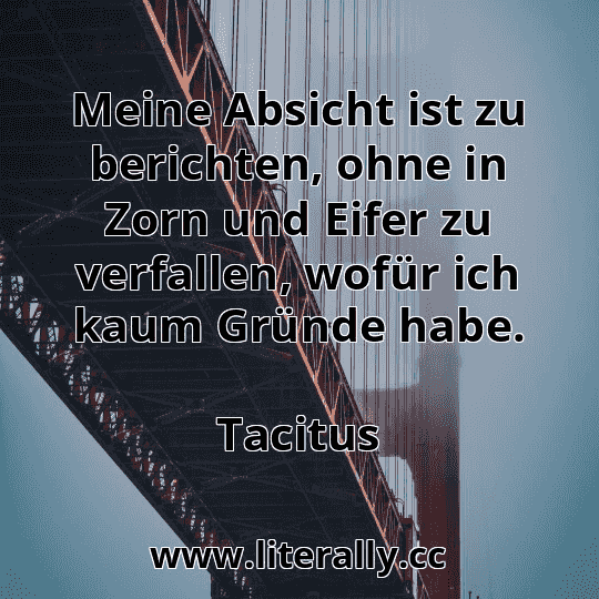 Meine Absicht ist zu berichten, ohne in Zorn und Eifer zu verfallen, wofür ich kaum Gründe habe.
Tacitus

