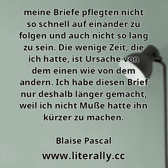 meine Briefe pflegten nicht so schnell auf einander zu folgen und auch nicht so lang zu sein. Die wenige Zeit, die ich hatte, ist Ursache von dem einen wie von dem andern. Ich habe diesen Brief nur deshalb länger gemacht, weil ich nicht Muße hatte ihn kürzer zu machen.
Blaise Pascal
