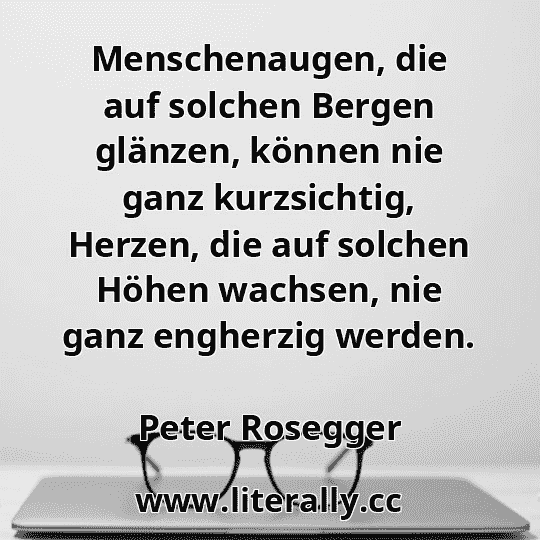 Menschenaugen, die auf solchen Bergen glänzen, können nie ganz kurzsichtig, Herzen, die auf solchen Höhen wachsen, nie ganz engherzig werden.
Peter Rosegger
