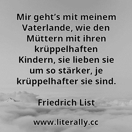 Mir geht’s mit meinem Vaterlande, wie den Müttern mit ihren krüppelhaften Kindern, sie lieben sie um so stärker, je krüppelhafter sie sind.
Friedrich List
