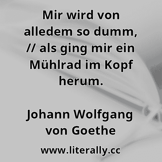 Mir wird von alledem so dumm, // als ging mir ein Mühlrad im Kopf herum.
Johann Wolfgang von Goethe

