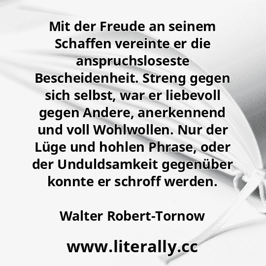 Mit der Freude an seinem Schaffen vereinte er die anspruchsloseste Bescheidenheit. Streng gegen sich selbst, war er liebevoll gegen Andere, anerkennend und voll Wohlwollen. Nur der Lüge und hohlen Phrase, oder der Unduldsamkeit gegenüber konnte er schroff werden.
Walter Robert-Tornow
 Mit der Freude an seinem Schaffen vereinte er die anspruchsloseste Bescheidenheit. Streng gegen sich selbst, war er liebevoll gegen Andere, anerkennend und voll Wohlwollen. Nur der Lüge und hohlen Phrase, oder der Unduldsamkeit gegenüber konnte er schroff werden.
Walter Robert-Tornow