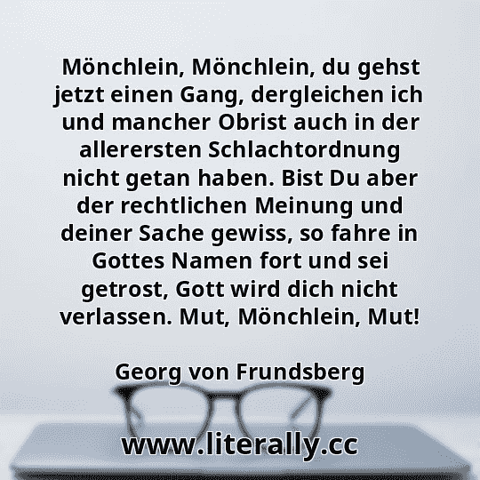 Mönchlein, Mönchlein, du gehst jetzt einen Gang, dergleichen ich und mancher Obrist auch in der allerersten Schlachtordnung nicht getan haben. Bist Du aber der rechtlichen Meinung und deiner Sache gewiss, so fahre in Gottes Namen fort und sei getrost, Gott wird dich nicht verlassen. Mut, Mönchlein, Mut!
Georg von Frundsberg
 Mönchlein, Mönchlein, du gehst jetzt einen Gang, dergleichen ich und mancher Obrist auch in der allerersten Schlachtordnung nicht getan haben. Bist Du aber der rechtlichen Meinung und deiner Sache gewiss, so fahre in Gottes Namen fort und sei getrost, Gott wird dich nicht verlassen. Mut, Mönchlein, Mut!
Georg von Frundsberg